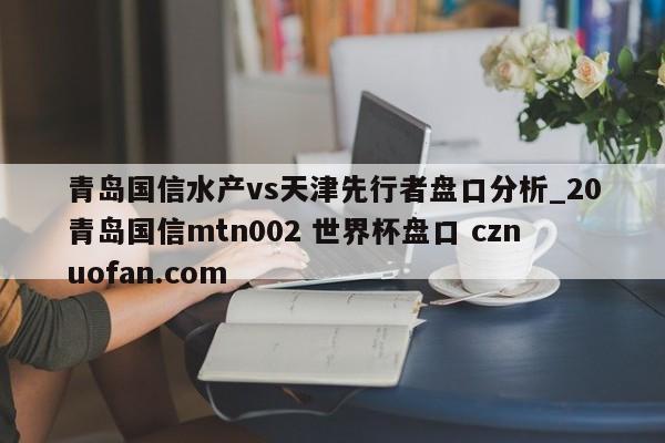 青岛国信水产vs天津先行者盘口分析_20青岛国信mtn002 世界杯盘口 cznuofan.com