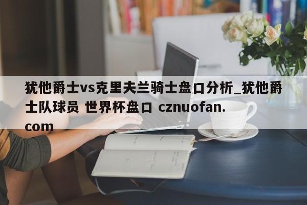 犹他爵士vs克里夫兰骑士盘口分析_犹他爵士队球员 世界杯盘口 cznuofan.com