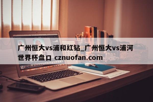 广州恒大vs浦和红钻_广州恒大vs浦河 世界杯盘口 cznuofan.com