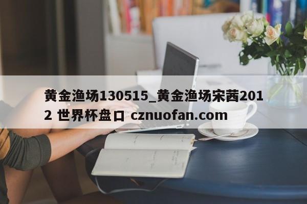 黄金渔场130515_黄金渔场宋茜2012 世界杯盘口 cznuofan.com