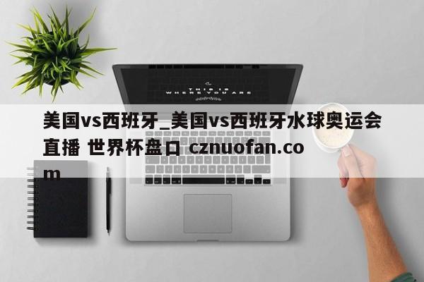 美国vs西班牙_美国vs西班牙水球奥运会直播 世界杯盘口 cznuofan.com