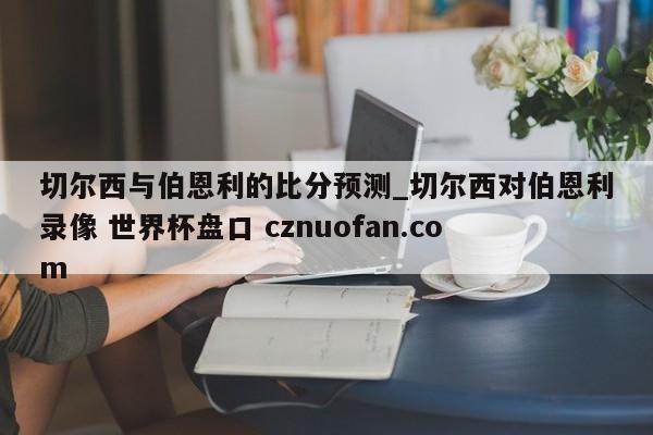 切尔西与伯恩利的比分预测_切尔西对伯恩利录像 世界杯盘口 cznuofan.com