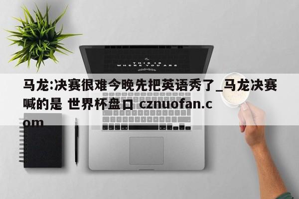 马龙:决赛很难今晚先把英语秀了_马龙决赛喊的是 世界杯盘口 cznuofan.com