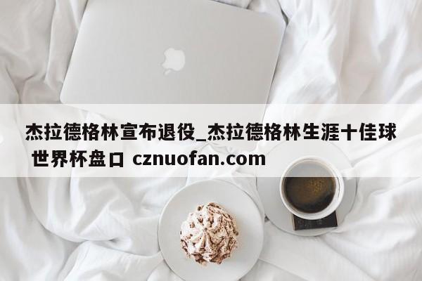 杰拉德格林宣布退役_杰拉德格林生涯十佳球 世界杯盘口 cznuofan.com