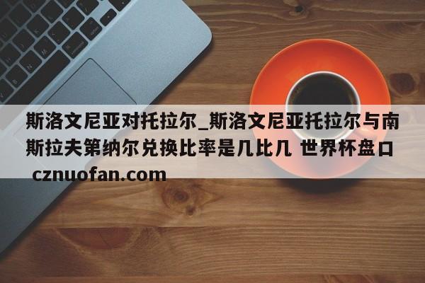 斯洛文尼亚对托拉尔_斯洛文尼亚托拉尔与南斯拉夫第纳尔兑换比率是几比几 世界杯盘口 cznuofan.com
