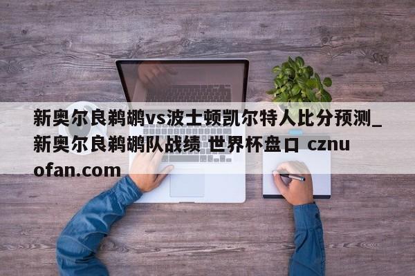 新奥尔良鹈鹕vs波士顿凯尔特人比分预测_新奥尔良鹈鹕队战绩 世界杯盘口 cznuofan.com