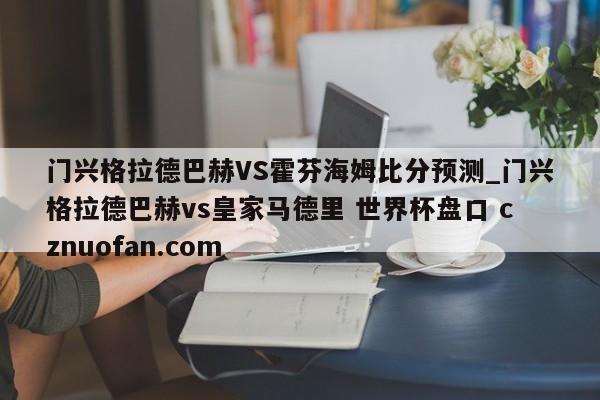 门兴格拉德巴赫VS霍芬海姆比分预测_门兴格拉德巴赫vs皇家马德里 世界杯盘口 cznuofan.com