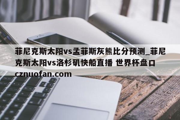 菲尼克斯太阳vs孟菲斯灰熊比分预测_菲尼克斯太阳vs洛杉矶快船直播 世界杯盘口 cznuofan.com