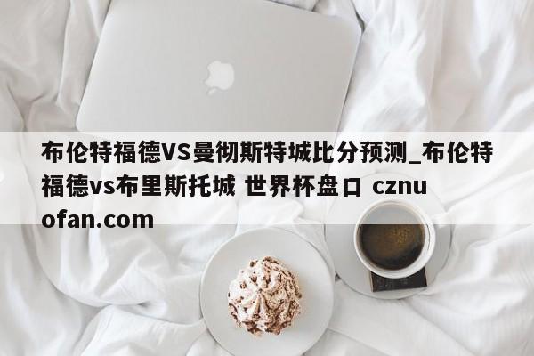 布伦特福德VS曼彻斯特城比分预测_布伦特福德vs布里斯托城 世界杯盘口 cznuofan.com