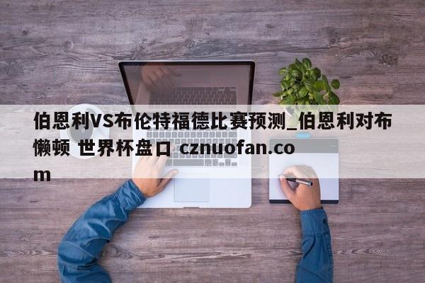 伯恩利VS布伦特福德比赛预测_伯恩利对布懒顿 世界杯盘口 cznuofan.com