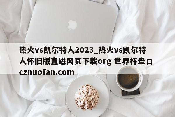 热火vs凯尔特人2023_热火vs凯尔特人怀旧版直进网页下载org 世界杯盘口 cznuofan.com