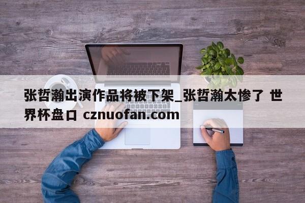 张哲瀚出演作品将被下架_张哲瀚太惨了 世界杯盘口 cznuofan.com