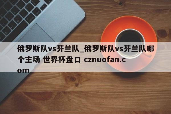 俄罗斯队vs芬兰队_俄罗斯队vs芬兰队哪个主场 世界杯盘口 cznuofan.com