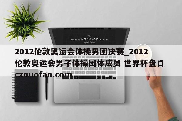 2012伦敦奥运会体操男团决赛_2012伦敦奥运会男子体操团体成员 世界杯盘口 cznuofan.com