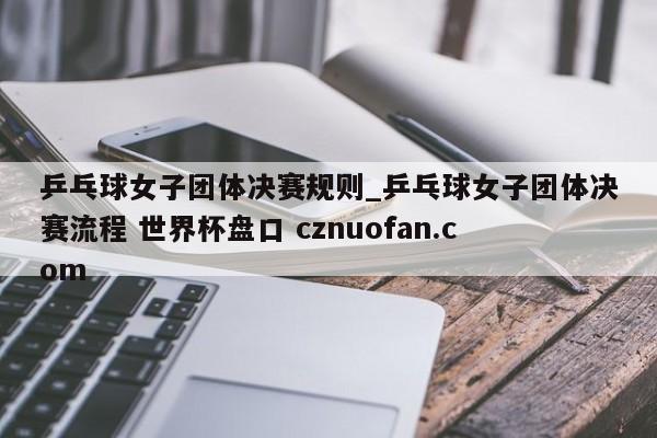 乒乓球女子团体决赛规则_乒乓球女子团体决赛流程 世界杯盘口 cznuofan.com